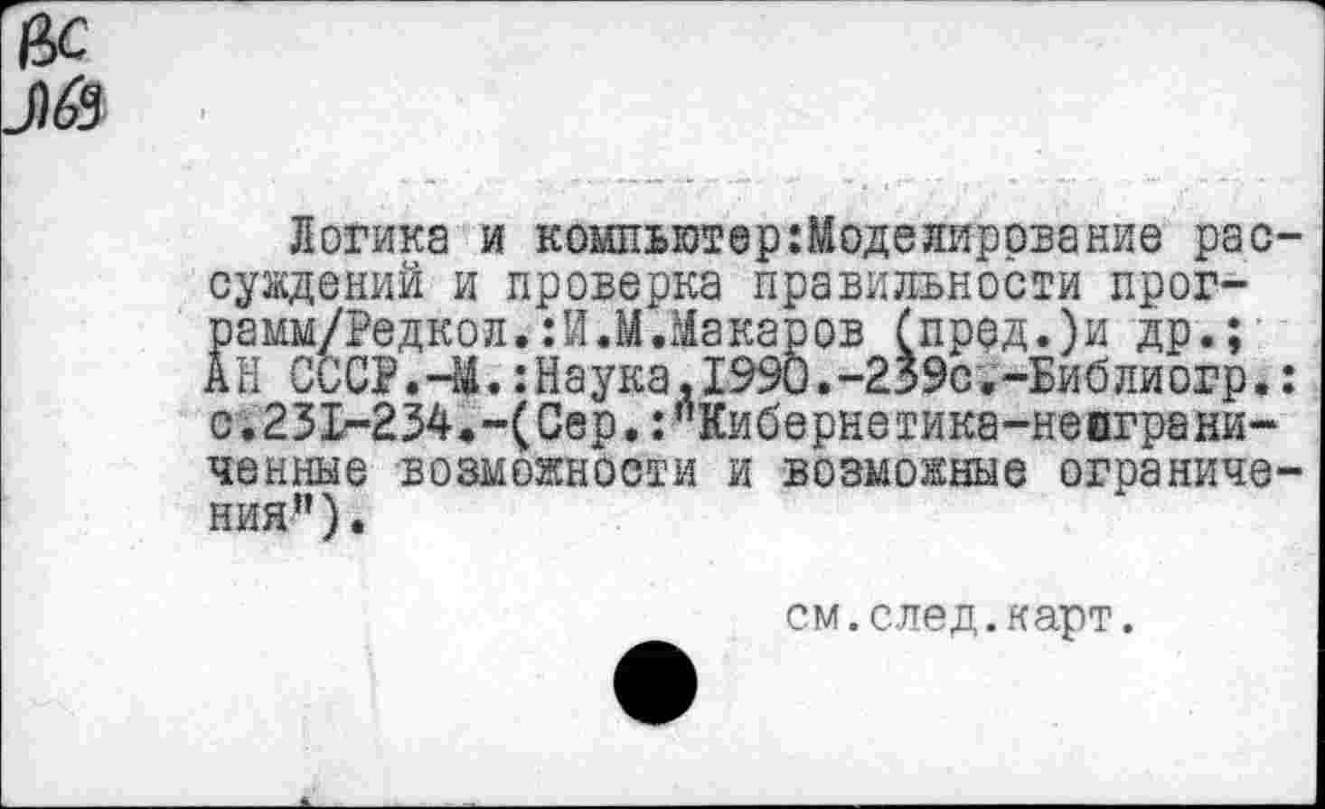 ﻿вс
Логика и компьютер :Моделирование рас-суждений и проверка правильности прог-рамм/Редкол.:И.М.Макаров (пррд.)и др.; АН СССР.-М.:Наука,1990.-239с;-Библиогр.: с.231-234.-(Сер.:”Кибернетика-неиграничейные возможности и возможные ограничения”).
см.след.карт.